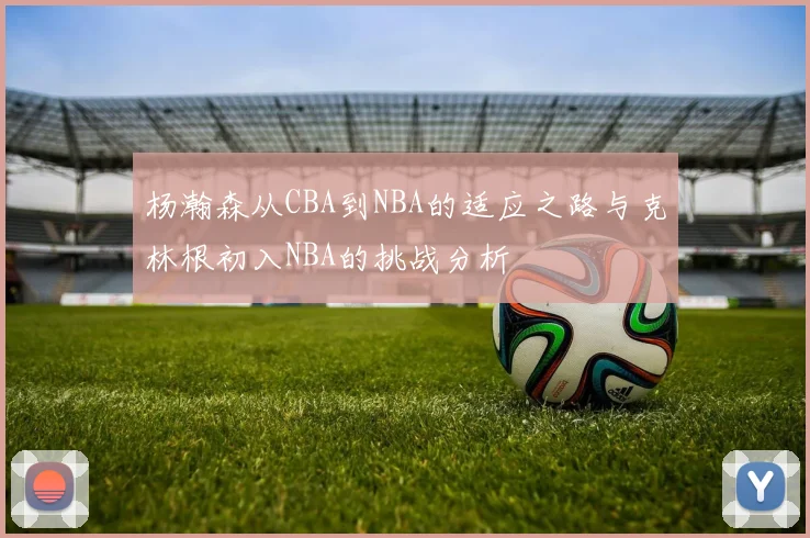 杨瀚森从CBA到NBA的适应之路与克林根初入NBA的挑战分析