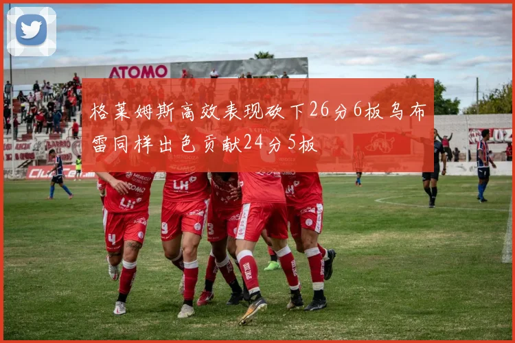 格莱姆斯高效表现砍下26分6板乌布雷同样出色贡献24分5板