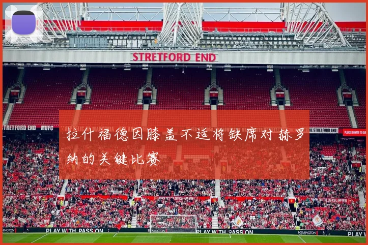 拉什福德因膝盖不适将缺席对赫罗纳的关键比赛