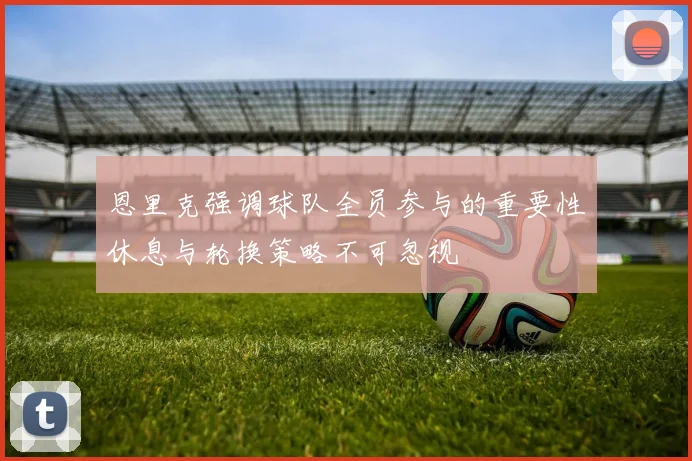 恩里克强调球队全员参与的重要性休息与轮换策略不可忽视