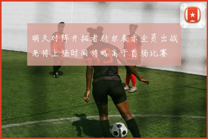 明天对阵开拓者科尔表示全员出战老将上场时间将略高于首场比赛