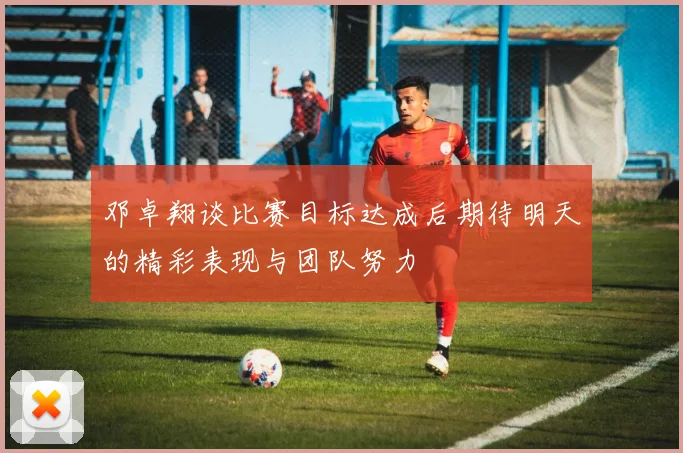邓卓翔谈比赛目标达成后期待明天的精彩表现与团队努力