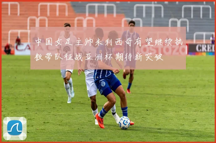 中国女足主帅米利西奇有望继续执教带队征战亚洲杯期待新突破