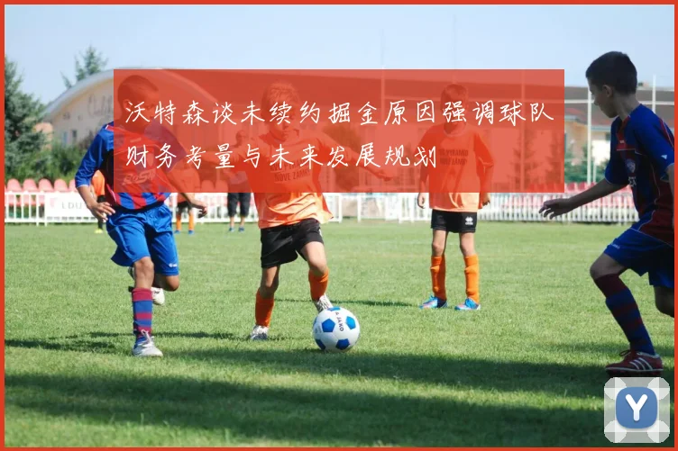 沃特森谈未续约掘金原因强调球队财务考量与未来发展规划