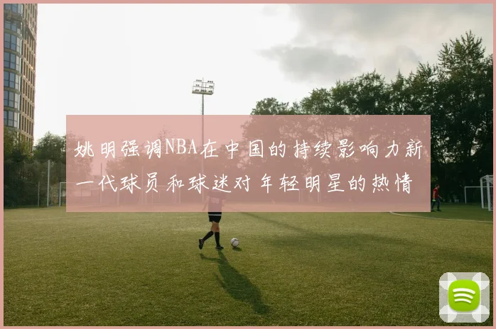 姚明强调NBA在中国的持续影响力新一代球员和球迷对年轻明星的热情不减