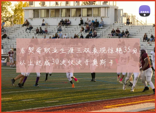 东契奇职业生涯三双表现惊艳35分以上达成30次仅次于奥斯卡