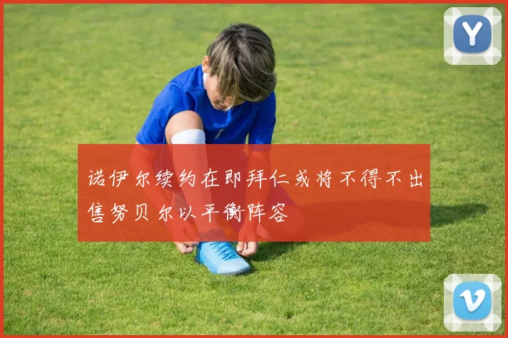 诺伊尔续约在即拜仁或将不得不出售努贝尔以平衡阵容