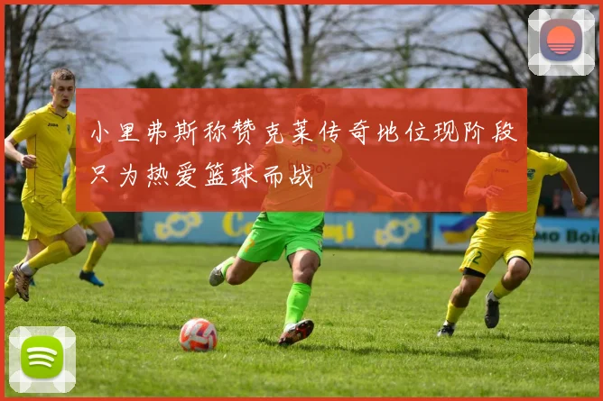 小里弗斯称赞克莱传奇地位现阶段只为热爱篮球而战