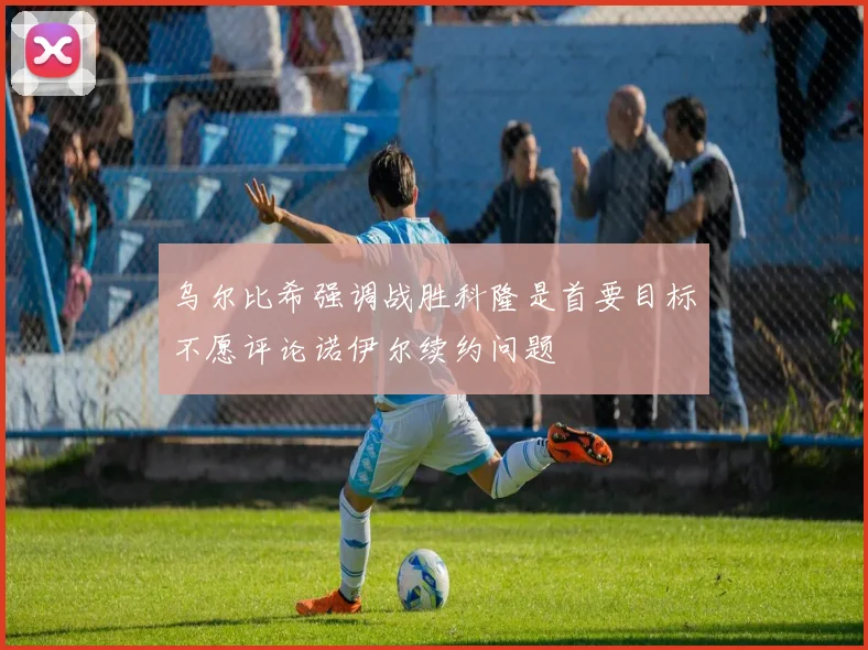 乌尔比希强调战胜科隆是首要目标不愿评论诺伊尔续约问题