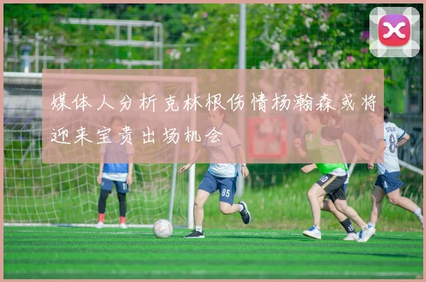 媒体人分析克林根伤情杨瀚森或将迎来宝贵出场机会