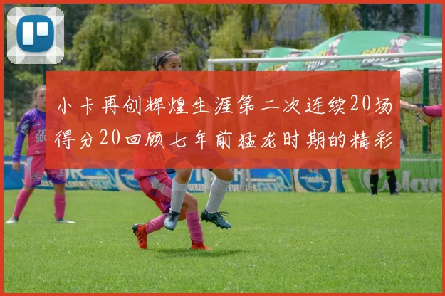 小卡再创辉煌生涯第二次连续20场得分20回顾七年前猛龙时期的精彩表现