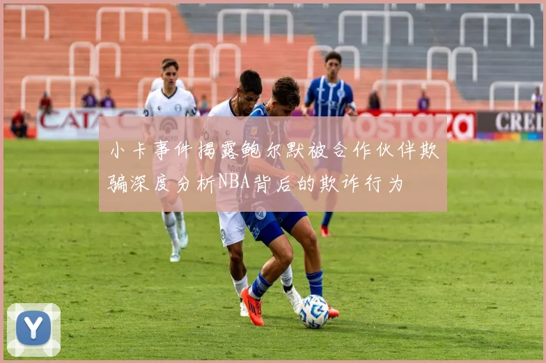 小卡事件揭露鲍尔默被合作伙伴欺骗深度分析NBA背后的欺诈行为
