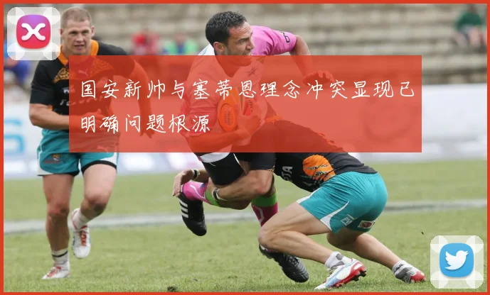 国安新帅与塞蒂恩理念冲突显现已明确问题根源
