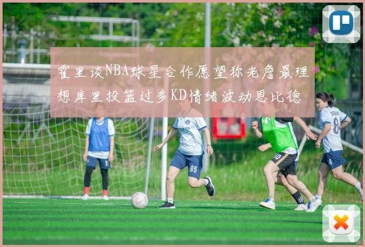 霍里谈NBA球星合作愿望称老詹最理想库里投篮过多KD情绪波动恩比德伤病困扰