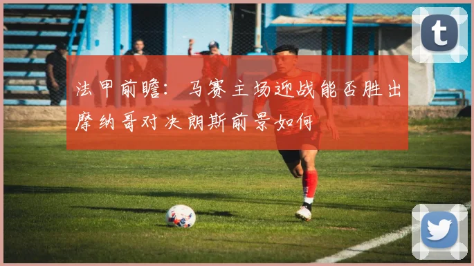 法甲前瞻：马赛主场迎战能否胜出摩纳哥对决朗斯前景如何
