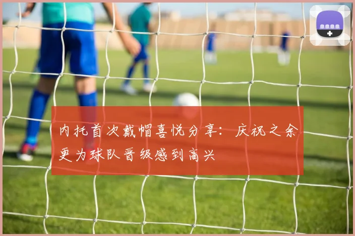 内托首次戴帽喜悦分享：庆祝之余更为球队晋级感到高兴