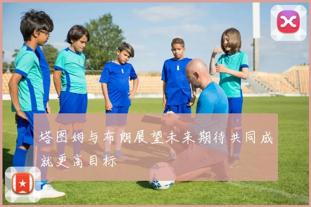塔图姆与布朗展望未来期待共同成就更高目标