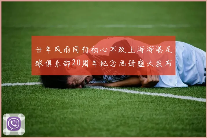 廿年风雨同行初心不改上海海港足球俱乐部20周年纪念画册盛大发布
