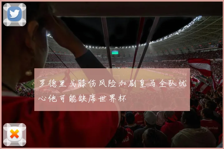 罗德里戈膝伤风险加剧皇马全队忧心他可能缺席世界杯