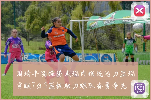 周琦半场强势表现内线统治力显现贡献7分5篮板助力球队奋勇争先