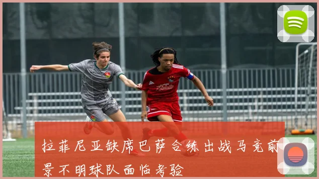 拉菲尼亚缺席巴萨合练出战马竞前景不明球队面临考验