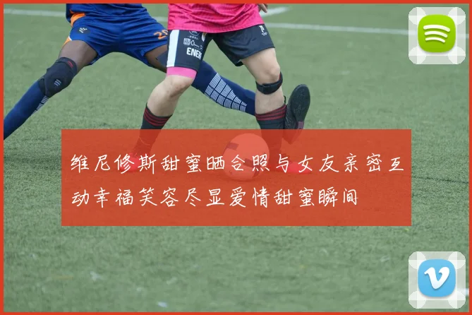 维尼修斯甜蜜晒合照与女友亲密互动幸福笑容尽显爱情甜蜜瞬间