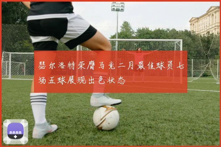 瑟尔洛特荣膺马竞二月最佳球员七场五球展现出色状态