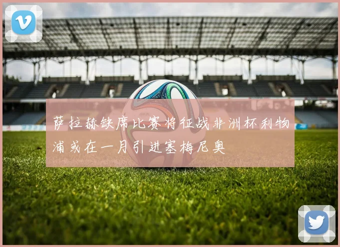 萨拉赫缺席比赛将征战非洲杯利物浦或在一月引进塞梅尼奥