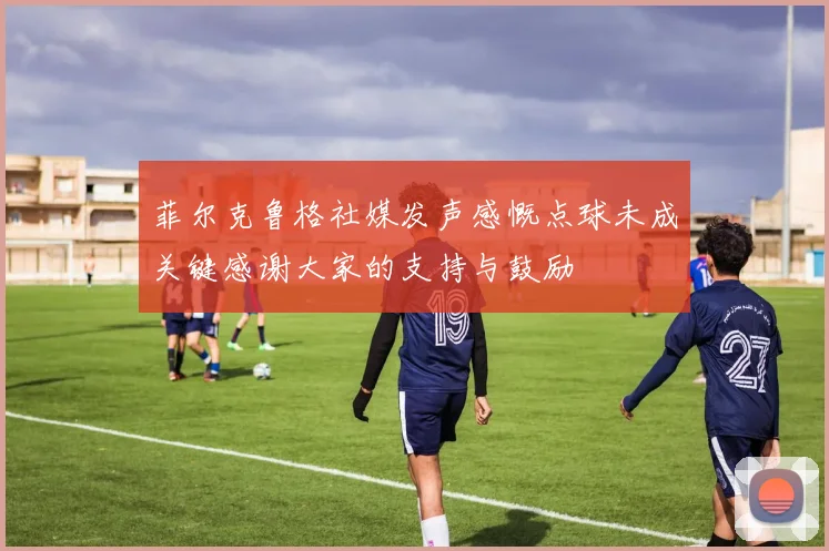 菲尔克鲁格社媒发声感慨点球未成关键感谢大家的支持与鼓励