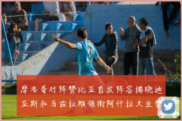 摩洛哥对阵赞比亚首发阵容揭晓迪亚斯和马兹拉维领衔阿什拉夫坐替补席