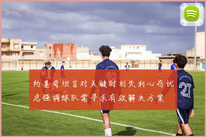 约基奇坦言对关键时刻失利心存忧虑强调球队需寻求有效解决方案