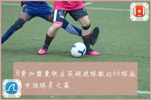 B费加盟曼联后英超进球数达66球成为中场球员之最