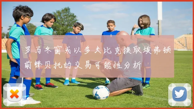 罗马冬窗或以多夫比克换取埃弗顿前锋贝托的交易可能性分析