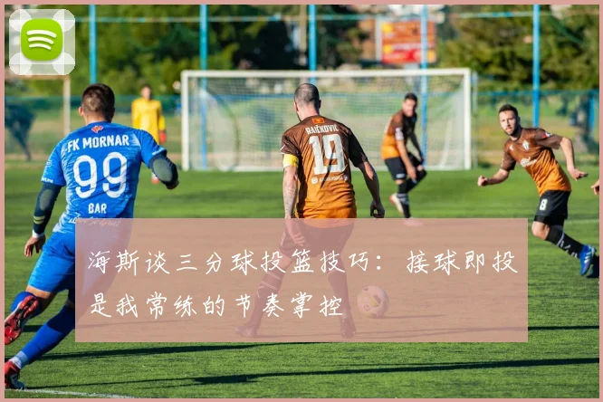 海斯谈三分球投篮技巧：接球即投是我常练的节奏掌控