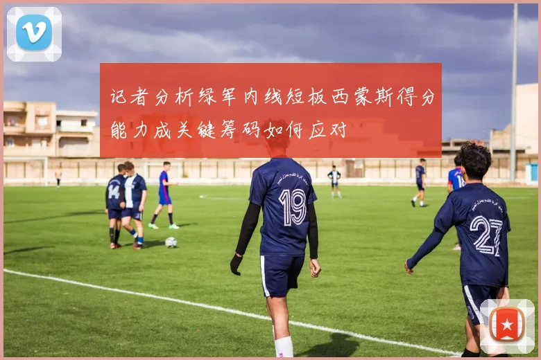 记者分析绿军内线短板西蒙斯得分能力成关键筹码如何应对