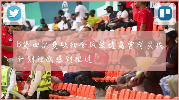 B费回忆曼联转会风波透露曾有卖我计划让我感到难过