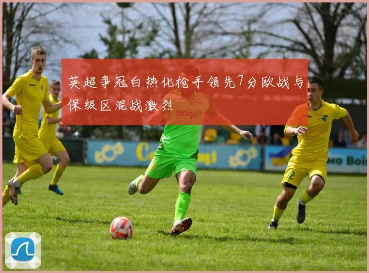 英超争冠白热化枪手领先7分欧战与保级区混战激烈