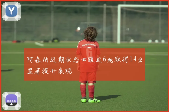 阿森纳近期状态回暖近6轮取得14分显著提升表现