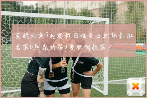 英超未来5轮赛程困难度分析热刺排名第6阿森纳第9曼联倒数第三