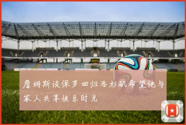詹姆斯谈保罗回归洛杉矶希望他与家人共享快乐时光