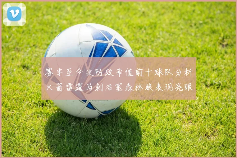 赛季至今攻防效率值前十球队分析火箭雷霆马刺活塞森林狼表现亮眼
