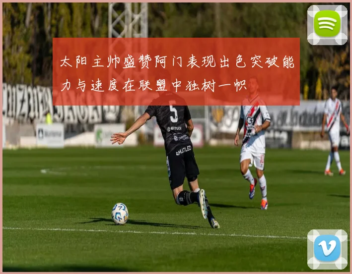 太阳主帅盛赞阿门表现出色突破能力与速度在联盟中独树一帜
