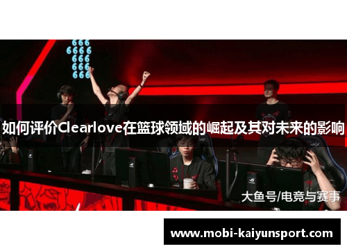 如何评价Clearlove在篮球领域的崛起及其对未来的影响