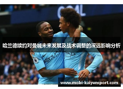 哈兰德续约对曼城未来发展及战术调整的深远影响分析