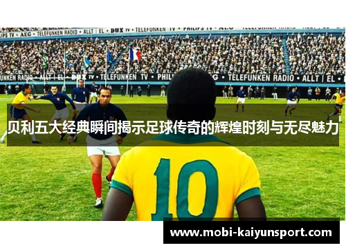 贝利五大经典瞬间揭示足球传奇的辉煌时刻与无尽魅力