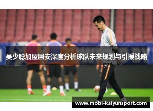 吴少聪加盟国安深度分析球队未来规划与引援战略