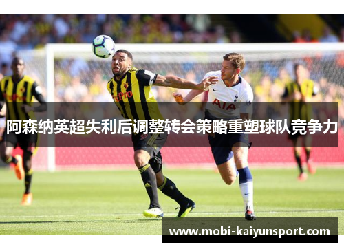 阿森纳英超失利后调整转会策略重塑球队竞争力