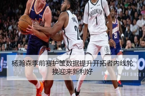 杨瀚森季前赛护筐数据提升开拓者内线轮换迎来新利好（kaiyun）